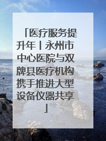 医疗服务提升年丨永州市中心医院与双牌县医疗机构携手推进大型设备仪器共享