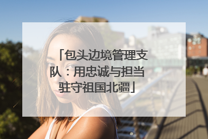 包头边境管理支队：用忠诚与担当驻守祖国北疆