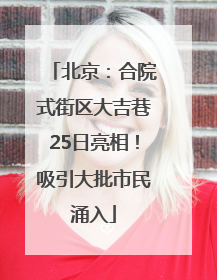 北京：合院式街区大吉巷25日亮相！吸引大批市民涌入