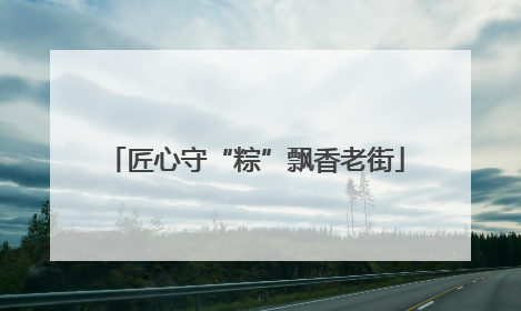 匠心守“粽”飘香老街