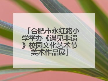 合肥市永红路小学举办《遇见非遗》校园文化艺术节美术作品展