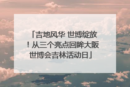 吉地风华 世博绽放！从三个亮点回眸大阪世博会吉林活动日