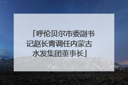 呼伦贝尔市委副书记赵长青调任内蒙古水发集团董事长
