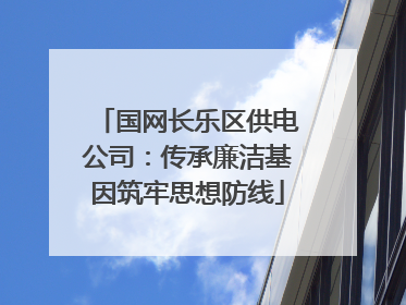 国网长乐区供电公司：传承廉洁基因筑牢思想防线