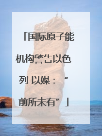 国际原子能机构警告以色列 以媒：“前所未有”