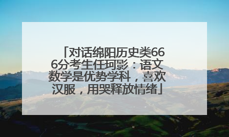 对话绵阳历史类666分考生任珂影：语文数学是优势学科，喜欢汉服，用哭释放情绪