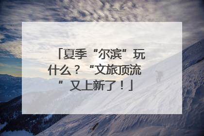 夏季“尔滨”玩什么？“文旅顶流”又上新了！