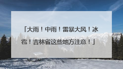 大雨！中雨！雷暴大风！冰雹！吉林省这些地方注意！