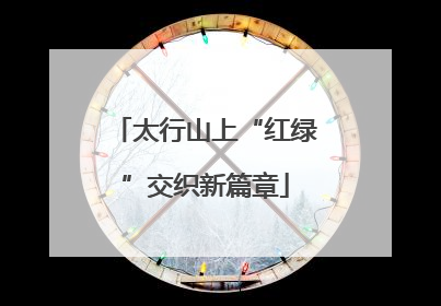 太行山上“红绿”交织新篇章