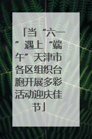 当“六一”遇上“端午”天津市各区组织台胞开展多彩活动迎庆佳节