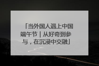 当外国人遇上中国端午节｜从好奇到参与，在沉浸中交融