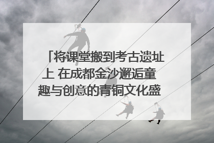 将课堂搬到考古遗址上 在成都金沙邂逅童趣与创意的青铜文化盛宴｜文化中国行