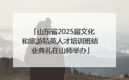 山东省2025届文化和旅游精英人才培训班结业典礼在山师举办
