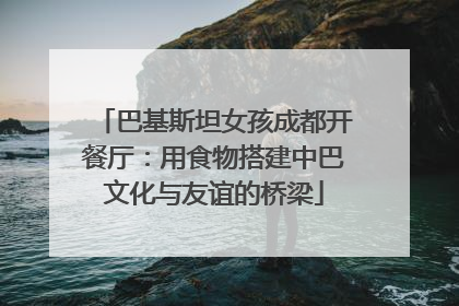 巴基斯坦女孩成都开餐厅：用食物搭建中巴文化与友谊的桥梁