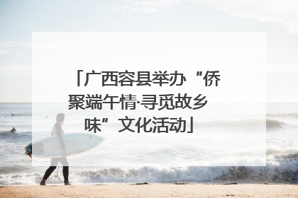 广西容县举办“侨聚端午情·寻觅故乡味”文化活动