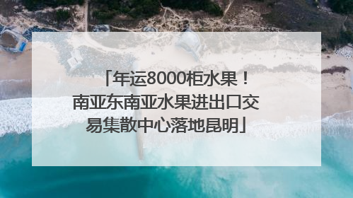 年运8000柜水果！南亚东南亚水果进出口交易集散中心落地昆明