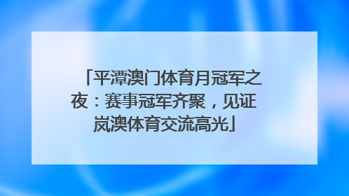 平潭澳门体育月冠军之夜：赛事冠军齐聚，见证岚澳体育交流高光