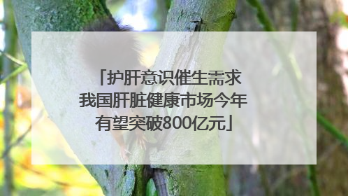 护肝意识催生需求 我国肝脏健康市场今年有望突破800亿元