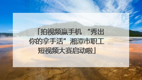拍视频赢手机 “秀出你的拿手活”湘潭市职工短视频大赛启动啦