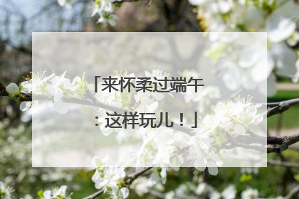 来怀柔过端午：这样玩儿！