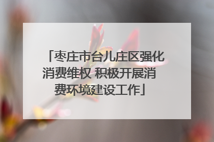 枣庄市台儿庄区强化消费维权 积极开展消费环境建设工作