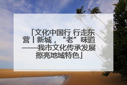 文化中国行 行走东营丨新城，“老”味道——我市文化传承发展擦亮地域特色