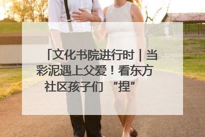 文化书院进行时｜当彩泥遇上父爱！看东方社区孩子们 “捏” 出心目中的爸爸