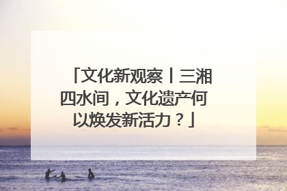 文化新观察丨三湘四水间，文化遗产何以焕发新活力？