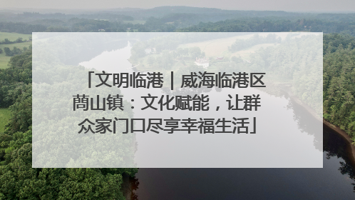 文明临港｜威海临港区蔄山镇：文化赋能，让群众家门口尽享幸福生活
