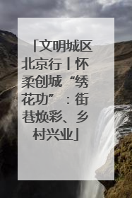文明城区北京行丨怀柔创城“绣花功”：街巷焕彩、乡村兴业