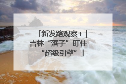 新发路观察+｜吉林“落子”盯住“超级引擎”