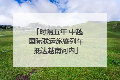 时隔五年 中越国际联运旅客列车抵达越南河内
