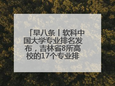 早八条丨软科中国大学专业排名发布，吉林省8所高校的17个专业排进前三