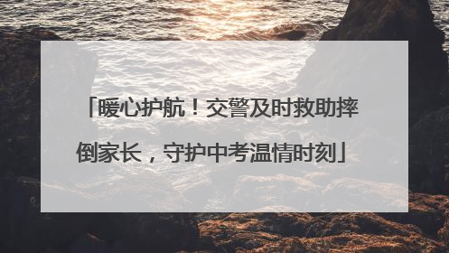 暖心护航！交警及时救助摔倒家长，守护中考温情时刻