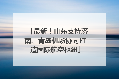 最新！山东支持济南、青岛机场协同打造国际航空枢纽