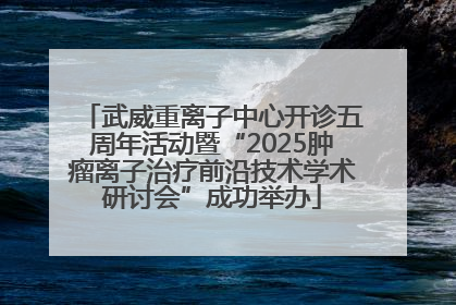 武威重离子中心开诊五周年活动暨“2025肿瘤离子治疗前沿技术学术研讨会”成功举办