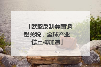 欧盟反制美国钢铝关税，全球产业链重构加速