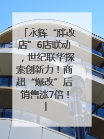 永辉“胖改店”6店联动，世纪联华探索创新力！商超“爆改”后销售涨7倍！