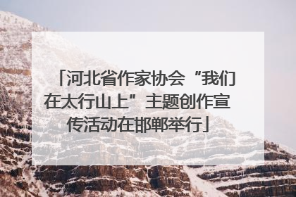 河北省作家协会“我们在太行山上”主题创作宣传活动在邯郸举行