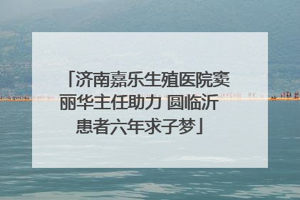 济南嘉乐生殖医院窦丽华主任助力 圆临沂患者六年求子梦