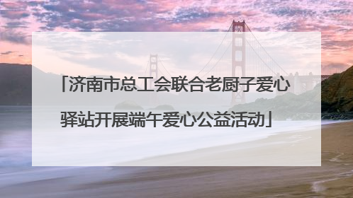 济南市总工会联合老厨子爱心驿站开展端午爱心公益活动