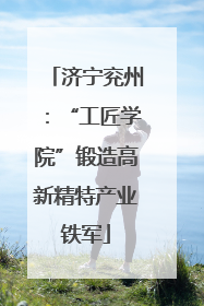 济宁兖州：“工匠学院”锻造高新精特产业铁军