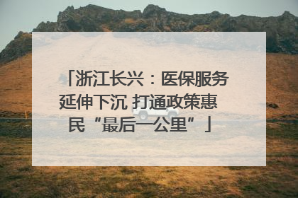 浙江长兴：医保服务延伸下沉 打通政策惠民“最后一公里”