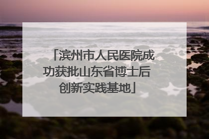 滨州市人民医院成功获批山东省博士后创新实践基地