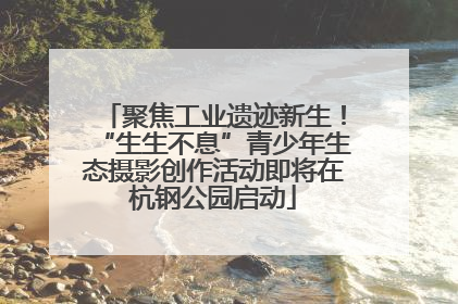 聚焦工业遗迹新生！“生生不息”青少年生态摄影创作活动即将在杭钢公园启动