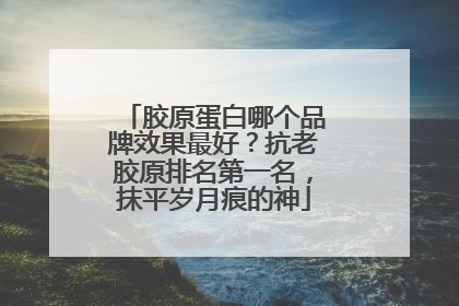 胶原蛋白哪个品牌效果最好？抗老胶原排名第一名，抹平岁月痕的神