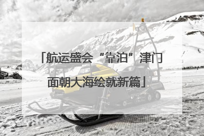 航运盛会“靠泊”津门 面朝大海绘就新篇