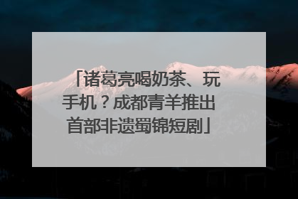 诸葛亮喝奶茶、玩手机？成都青羊推出首部非遗蜀锦短剧