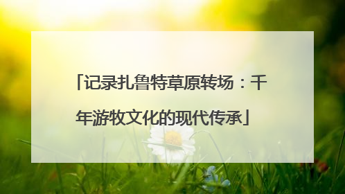 记录扎鲁特草原转场：千年游牧文化的现代传承
