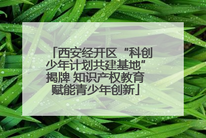 西安经开区“科创少年计划共建基地”揭牌 知识产权教育赋能青少年创新